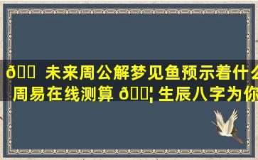🐠 未来周公解梦见鱼预示着什么周易在线测算 🐦 生辰八字为你解答！